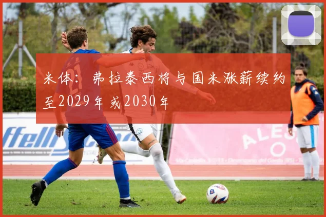 米体：弗拉泰西将与国米涨薪续约至2029年或2030年